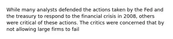 While many analysts defended the actions taken by the Fed and the treasury to respond to the financial crisis in 2008, others were critical of these actions. The critics were concerned that by not allowing large firms to fail