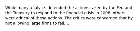 While many analysts defended the actions taken by the Fed and the Treasury to respond to the financial crisis in​ 2008, others were critical of these actions. The critics were concerned that by not allowing large firms to​ fail,...