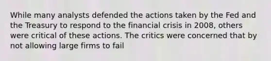 While many analysts defended the actions taken by the Fed and the Treasury to respond to the financial crisis in 2008, others were critical of these actions. The critics were concerned that by not allowing large firms to fail