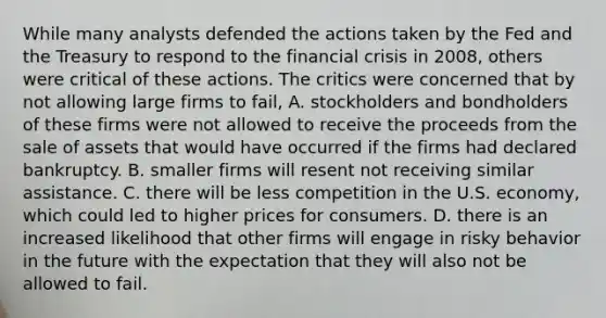 While many analysts defended the actions taken by the Fed and the Treasury to respond to the financial crisis in​ 2008, others were critical of these actions. The critics were concerned that by not allowing large firms to​ fail, A. stockholders and bondholders of these firms were not allowed to receive the proceeds from the sale of assets that would have occurred if the firms had declared bankruptcy. B. smaller firms will resent not receiving similar assistance. C. there will be less competition in the U.S.​ economy, which could led to higher prices for consumers. D. there is an increased likelihood that other firms will engage in risky behavior in the future with the expectation that they will also not be allowed to fail.