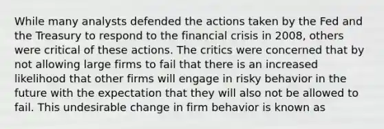 While many analysts defended the actions taken by the Fed and the Treasury to respond to the financial crisis in 2008, others were critical of these actions. The critics were concerned that by not allowing large firms to fail that there is an increased likelihood that other firms will engage in risky behavior in the future with the expectation that they will also not be allowed to fail. This undesirable change in firm behavior is known as