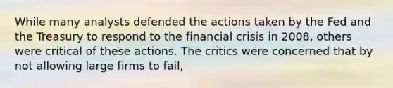 While many analysts defended the actions taken by the Fed and the Treasury to respond to the financial crisis in 2008, others were critical of these actions. The critics were concerned that by not allowing large firms to fail,