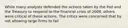 While many analysts defended the actions taken by the Fed and the Treasury to respond to the financial crisis of 2008, others were critical of these actions. The critics were concerned that by not allowing large firms to fail