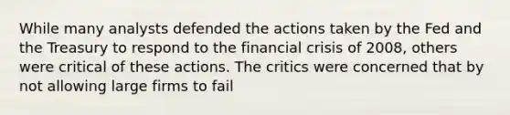 While many analysts defended the actions taken by the Fed and the Treasury to respond to the financial crisis of 2008, others were critical of these actions. The critics were concerned that by not allowing large firms to fail