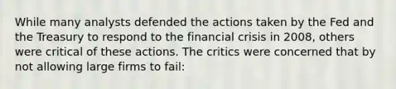 While many analysts defended the actions taken by the Fed and the Treasury to respond to the financial crisis in 2008, others were critical of these actions. The critics were concerned that by not allowing large firms to fail: