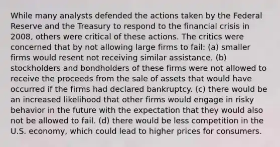 While many analysts defended the actions taken by the Federal Reserve and the Treasury to respond to the financial crisis in 2008, others were critical of these actions. The critics were concerned that by not allowing large firms to fail: (a) smaller firms would resent not receiving similar assistance. (b) stockholders and bondholders of these firms were not allowed to receive the proceeds from the sale of assets that would have occurred if the firms had declared bankruptcy. (c) there would be an increased likelihood that other firms would engage in risky behavior in the future with the expectation that they would also not be allowed to fail. (d) there would be less competition in the U.S. economy, which could lead to higher prices for consumers.