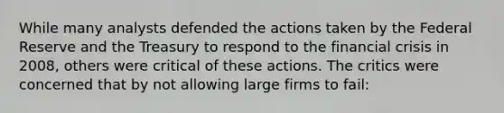 While many analysts defended the actions taken by the Federal Reserve and the Treasury to respond to the financial crisis in 2008, others were critical of these actions. The critics were concerned that by not allowing large firms to fail: