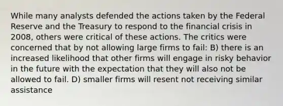 While many analysts defended the actions taken by the Federal Reserve and the Treasury to respond to the financial crisis in 2008, others were critical of these actions. The critics were concerned that by not allowing large firms to fail: B) there is an increased likelihood that other firms will engage in risky behavior in the future with the expectation that they will also not be allowed to fail. D) smaller firms will resent not receiving similar assistance