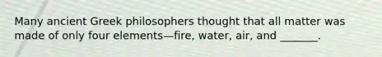 Many ancient Greek philosophers thought that all matter was made of only four elements—fire, water, air, and _______.