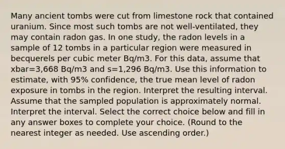 Many ancient tombs were cut from limestone rock that contained uranium. Since most such tombs are not​ well-ventilated, they may contain radon gas. In one​ study, the radon levels in a sample of 12 tombs in a particular region were measured in becquerels per cubic meter Bq/m3. For this​ data, assume that xbar=3,668 Bq/m3 and s=1,296 Bq/m3. Use this information to​ estimate, with 95​% confidence, the true mean level of radon exposure in tombs in the region. Interpret the resulting interval. Assume that the sampled population is approximately normal. Interpret the interval. Select the correct choice below and fill in any answer boxes to complete your choice. ​(Round to the nearest integer as needed. Use ascending​ order.)