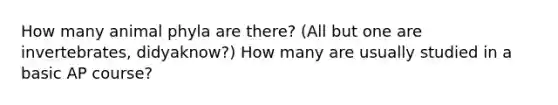 How many animal phyla are there? (All but one are invertebrates, didyaknow?) How many are usually studied in a basic AP course?