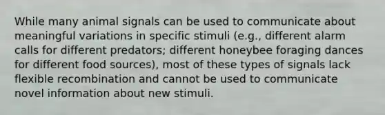 While many animal signals can be used to communicate about meaningful variations in specific stimuli (e.g., different alarm calls for different predators; different honeybee foraging dances for different food sources), most of these types of signals lack flexible recombination and cannot be used to communicate novel information about new stimuli.