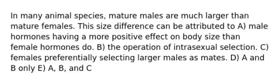 In many animal species, mature males are much larger than mature females. This size difference can be attributed to A) male hormones having a more positive effect on body size than female hormones do. B) the operation of intrasexual selection. C) females preferentially selecting larger males as mates. D) A and B only E) A, B, and C