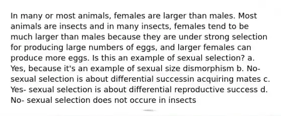 In many or most animals, females are larger than males. Most animals are insects and in many insects, females tend to be much larger than males because they are under strong selection for producing large numbers of eggs, and larger females can produce more eggs. Is this an example of sexual selection? a. Yes, because it's an example of sexual size dismorphism b. No- sexual selection is about differential successin acquiring mates c. Yes- sexual selection is about differential reproductive success d. No- sexual selection does not occure in insects