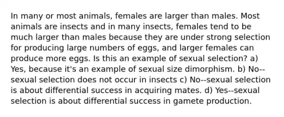 In many or most animals, females are larger than males. Most animals are insects and in many insects, females tend to be much larger than males because they are under strong selection for producing large numbers of eggs, and larger females can produce more eggs. Is this an example of sexual selection? a) Yes, because it's an example of sexual size dimorphism. b) No--sexual selection does not occur in insects c) No--sexual selection is about differential success in acquiring mates. d) Yes--sexual selection is about differential success in gamete production.