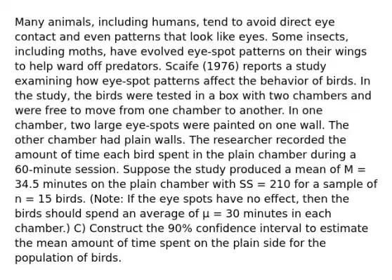 Many animals, including humans, tend to avoid direct eye contact and even patterns that look like eyes. Some insects, including moths, have evolved eye-spot patterns on their wings to help ward off predators. Scaife (1976) reports a study examining how eye-spot patterns affect the behavior of birds. In the study, the birds were tested in a box with two chambers and were free to move from one chamber to another. In one chamber, two large eye-spots were painted on one wall. The other chamber had plain walls. The researcher recorded the amount of time each bird spent in the plain chamber during a 60-minute session. Suppose the study produced a mean of M = 34.5 minutes on the plain chamber with SS = 210 for a sample of n = 15 birds. (Note: If the eye spots have no effect, then the birds should spend an average of μ = 30 minutes in each chamber.) C) Construct the 90% confidence interval to estimate the mean amount of time spent on the plain side for the population of birds.