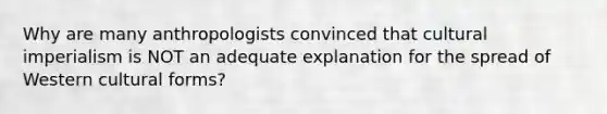 Why are many anthropologists convinced that cultural imperialism is NOT an adequate explanation for the spread of Western cultural forms?