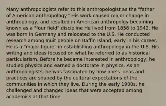 Many anthropologists refer to this anthropologist as the "father of American anthropology." His work caused major change in anthropology, and resulted in American anthropolgy becoming known as a "four field" discipline He lived from 1858 to 1942. He was born in Germany and relocated to the U.S. He conducted research among Inuit people on Baffin Island, early in his career. He is a "major figure" in establishing anthropology in the U.S. His writing and ideas focused on what he referred to as historical particularism. Before he became interested in anthropology, he studied physics and earned a doctorate in physics. As an anthropologists, he was fascinated by how one's ideas and practices are shaped by the cultural expectations of the communities in which they live. During the early 1900s, he challenged and changed ideas that were accepted among academics at that time.