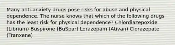 Many anti-anxiety drugs pose risks for abuse and physical dependence. The nurse knows that which of the following drugs has the least risk for physical dependence? Chlordiazepoxide (Librium) Buspirone (BuSpar) Lorazepam (Ativan) Clorazepate (Tranxene)