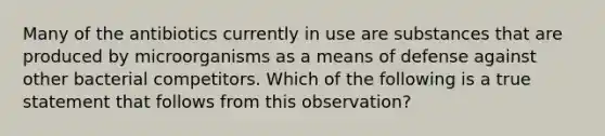 Many of the antibiotics currently in use are substances that are produced by microorganisms as a means of defense against other bacterial competitors. Which of the following is a true statement that follows from this observation?