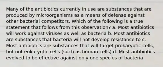 Many of the antibiotics currently in use are substances that are produced by microorganisms as a means of defense against other bacterial competitors. Which of the following is a true statement that follows from this observation? a. Most antibiotics will work against viruses as well as bacteria b. Most antibiotics are substances that bacteria will not develop resistance to c. Most antibiotics are substances that will target prokaryotic cells, but not eukaryotic cells (such as human cells) d. Most antibiotics evolved to be effective against only one species of bacteria