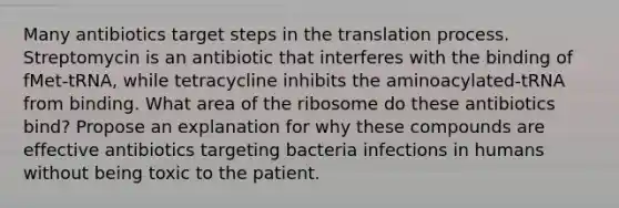 Many antibiotics target steps in the translation process. Streptomycin is an antibiotic that interferes with the binding of fMet-tRNA, while tetracycline inhibits the aminoacylated-tRNA from binding. What area of the ribosome do these antibiotics bind? Propose an explanation for why these compounds are effective antibiotics targeting bacteria infections in humans without being toxic to the patient.