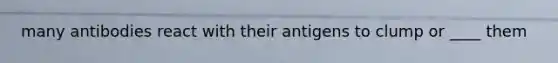 many antibodies react with their antigens to clump or ____ them