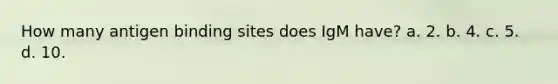 How many antigen binding sites does IgM have? a. 2. b. 4. c. 5. d. 10.