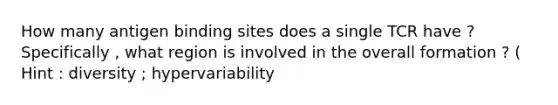 How many antigen binding sites does a single TCR have ? Specifically , what region is involved in the overall formation ? ( Hint : diversity ; hypervariability