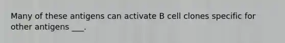 Many of these antigens can activate B cell clones specific for other antigens ___.