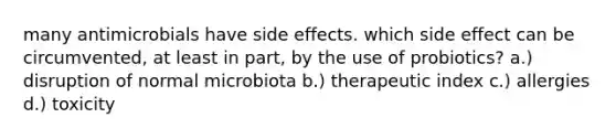 many antimicrobials have side effects. which side effect can be circumvented, at least in part, by the use of probiotics? a.) disruption of normal microbiota b.) therapeutic index c.) allergies d.) toxicity