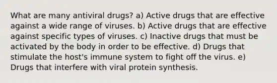 What are many antiviral drugs? a) Active drugs that are effective against a wide range of viruses. b) Active drugs that are effective against specific types of viruses. c) Inactive drugs that must be activated by the body in order to be effective. d) Drugs that stimulate the host's immune system to fight off the virus. e) Drugs that interfere with viral <a href='https://www.questionai.com/knowledge/kVyphSdCnD-protein-synthesis' class='anchor-knowledge'>protein synthesis</a>.