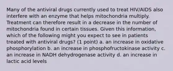 Many of the antiviral drugs currently used to treat HIV/AIDS also interfere with an enzyme that helps mitochondria multiply. Treatment can therefore result in a decrease in the number of mitochondria found in certain tissues. Given this information, which of the following might you expect to see in patients treated with antiviral drugs? (1 point) a. an increase in oxidative phosphorylation b. an increase in phosphofructokinase activity c. an increase in NADH dehydrogenase activity d. an increase in lactic acid levels