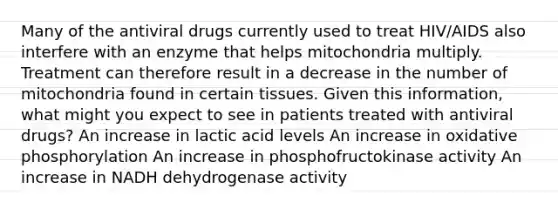 Many of the antiviral drugs currently used to treat HIV/AIDS also interfere with an enzyme that helps mitochondria multiply. Treatment can therefore result in a decrease in the number of mitochondria found in certain tissues. Given this information, what might you expect to see in patients treated with antiviral drugs? An increase in lactic acid levels An increase in oxidative phosphorylation An increase in phosphofructokinase activity An increase in NADH dehydrogenase activity