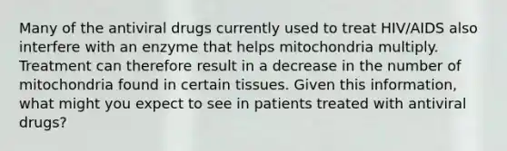 Many of the antiviral drugs currently used to treat HIV/AIDS also interfere with an enzyme that helps mitochondria multiply. Treatment can therefore result in a decrease in the number of mitochondria found in certain tissues. Given this information, what might you expect to see in patients treated with antiviral drugs?