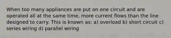 When too many appliances are put on one circuit and are operated all at the same time, more current flows than the line designed to carry. This is known as: a) overload b) short circuit c) series wiring d) parallel wiring