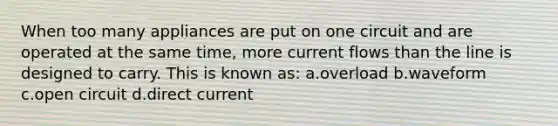 When too many appliances are put on one circuit and are operated at the same time, more current flows than the line is designed to carry. This is known as: a.overload b.waveform c.open circuit d.direct current