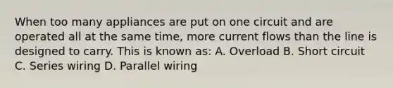 When too many appliances are put on one circuit and are operated all at the same time, more current flows than the line is designed to carry. This is known as: A. Overload B. Short circuit C. Series wiring D. Parallel wiring