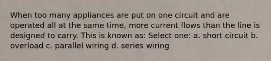 When too many appliances are put on one circuit and are operated all at the same time, more current flows than the line is designed to carry. This is known as: Select one: a. short circuit b. overload c. parallel wiring d. series wiring