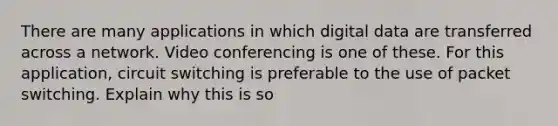 There are many applications in which digital data are transferred across a network. Video conferencing is one of these. For this application, circuit switching is preferable to the use of packet switching. Explain why this is so