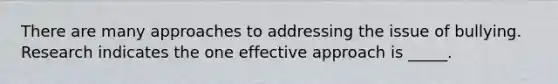 There are many approaches to addressing the issue of bullying. Research indicates the one effective approach is _____.