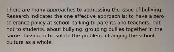 There are many approaches to addressing the issue of bullying. Research indicates the one effective approach is: to have a zero-tolerance policy at school. talking to parents and teachers, but not to students, about bullying. grouping bullies together in the same classroom to isolate the problem. changing the school culture as a whole.