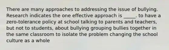 There are many approaches to addressing the issue of bullying. Research indicates the one effective approach is _____. to have a zero-tolerance policy at school talking to parents and teachers, but not to students, about bullying grouping bullies together in the same classroom to isolate the problem changing the school culture as a whole