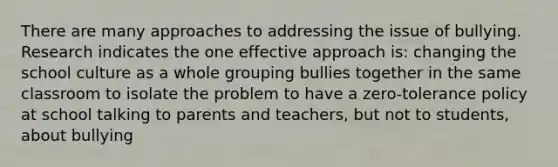 There are many approaches to addressing the issue of bullying. Research indicates the one effective approach is: changing the school culture as a whole grouping bullies together in the same classroom to isolate the problem to have a zero-tolerance policy at school talking to parents and teachers, but not to students, about bullying