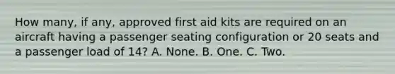 How many, if any, approved first aid kits are required on an aircraft having a passenger seating configuration or 20 seats and a passenger load of 14? A. None. B. One. C. Two.