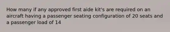 How many if any approved first aide kit's are required on an aircraft having a passenger seating configuration of 20 seats and a passenger load of 14