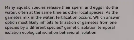 Many aquatic species release their sperm and eggs into the water, often at the same time as other local species. As the gametes mix in the water, fertilization occurs. Which answer option most likely inhibits fertilization of gametes from one species by a different species? gametic isolation temporal isolation ecological isolation behavioral isolation