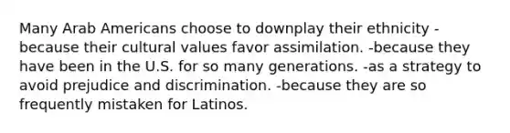 Many Arab Americans choose to downplay their ethnicity -because their cultural values favor assimilation. -because they have been in the U.S. for so many generations. -as a strategy to avoid prejudice and discrimination. -because they are so frequently mistaken for Latinos.