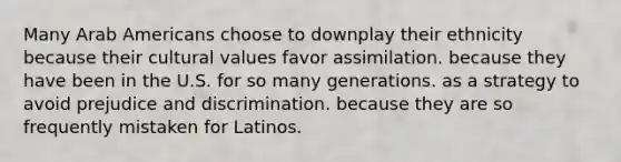 Many Arab Americans choose to downplay their ethnicity because their cultural values favor assimilation. because they have been in the U.S. for so many generations. as a strategy to avoid prejudice and discrimination. because they are so frequently mistaken for Latinos.