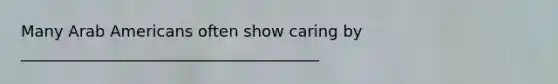 Many Arab Americans often show caring by ______________________________________